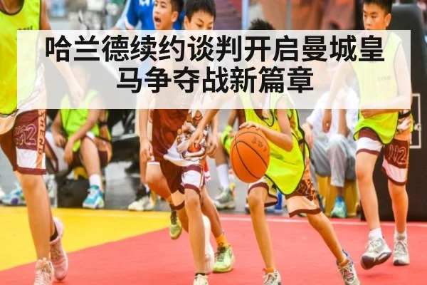 哈兰德续约谈判开启曼城皇马争夺战新篇章