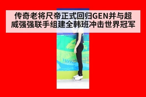 传奇老将尺帝正式回归GEN并与超威强强联手组建全韩班冲击世界冠军